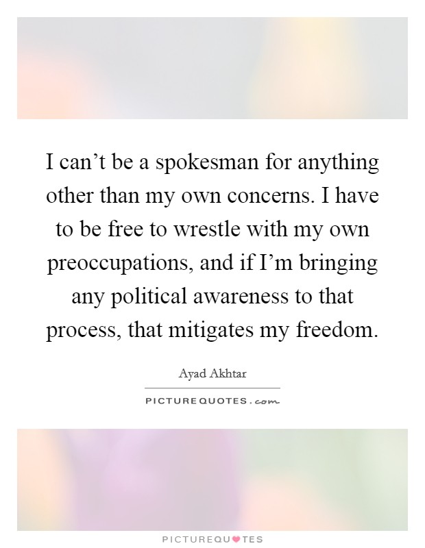 I can't be a spokesman for anything other than my own concerns. I have to be free to wrestle with my own preoccupations, and if I'm bringing any political awareness to that process, that mitigates my freedom. Picture Quote #1