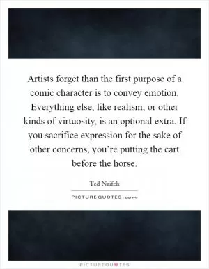 Artists forget than the first purpose of a comic character is to convey emotion. Everything else, like realism, or other kinds of virtuosity, is an optional extra. If you sacrifice expression for the sake of other concerns, you’re putting the cart before the horse Picture Quote #1