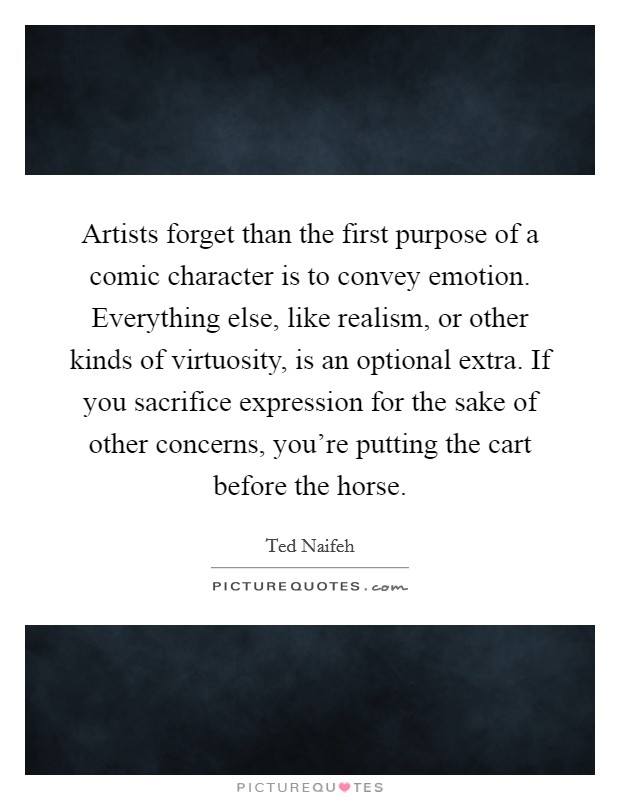 Artists forget than the first purpose of a comic character is to convey emotion. Everything else, like realism, or other kinds of virtuosity, is an optional extra. If you sacrifice expression for the sake of other concerns, you're putting the cart before the horse. Picture Quote #1
