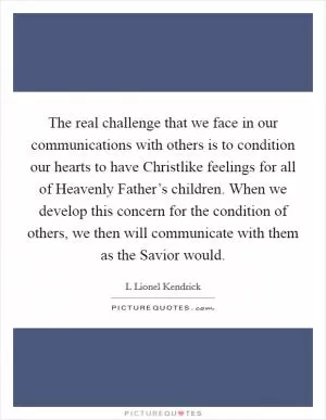 The real challenge that we face in our communications with others is to condition our hearts to have Christlike feelings for all of Heavenly Father’s children. When we develop this concern for the condition of others, we then will communicate with them as the Savior would Picture Quote #1