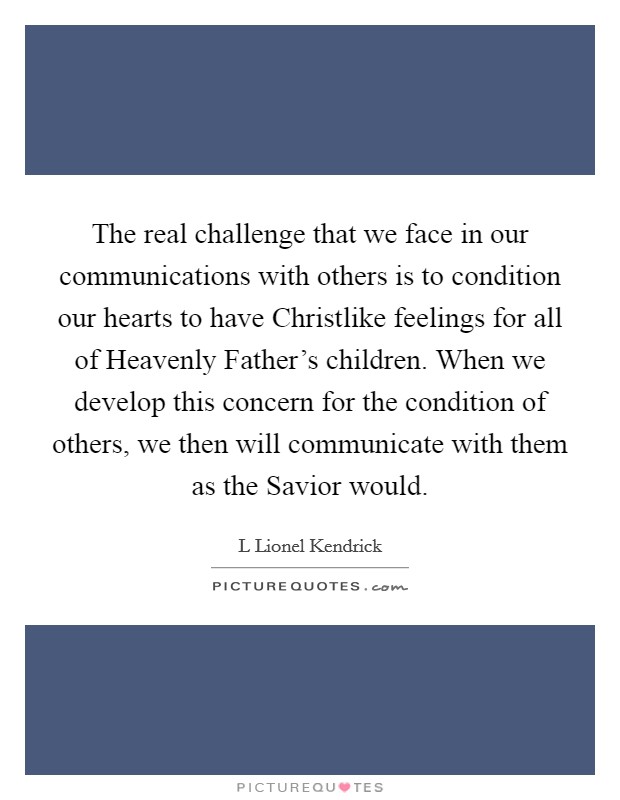 The real challenge that we face in our communications with others is to condition our hearts to have Christlike feelings for all of Heavenly Father's children. When we develop this concern for the condition of others, we then will communicate with them as the Savior would. Picture Quote #1