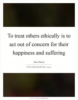 To treat others ethically is to act out of concern for their happiness and suffering Picture Quote #1