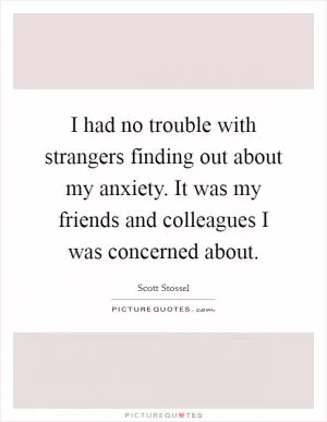 I had no trouble with strangers finding out about my anxiety. It was my friends and colleagues I was concerned about Picture Quote #1
