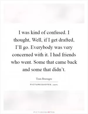 I was kind of confused. I thought, Well, if I get drafted, I’ll go. Everybody was very concerned with it. I had friends who went. Some that came back and some that didn’t Picture Quote #1