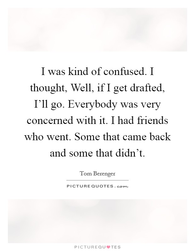 I was kind of confused. I thought, Well, if I get drafted, I'll go. Everybody was very concerned with it. I had friends who went. Some that came back and some that didn't. Picture Quote #1