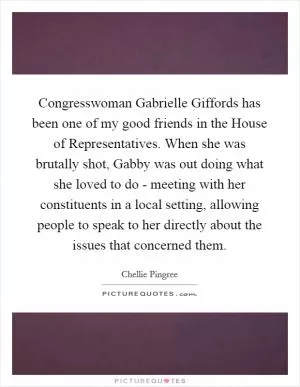 Congresswoman Gabrielle Giffords has been one of my good friends in the House of Representatives. When she was brutally shot, Gabby was out doing what she loved to do - meeting with her constituents in a local setting, allowing people to speak to her directly about the issues that concerned them Picture Quote #1