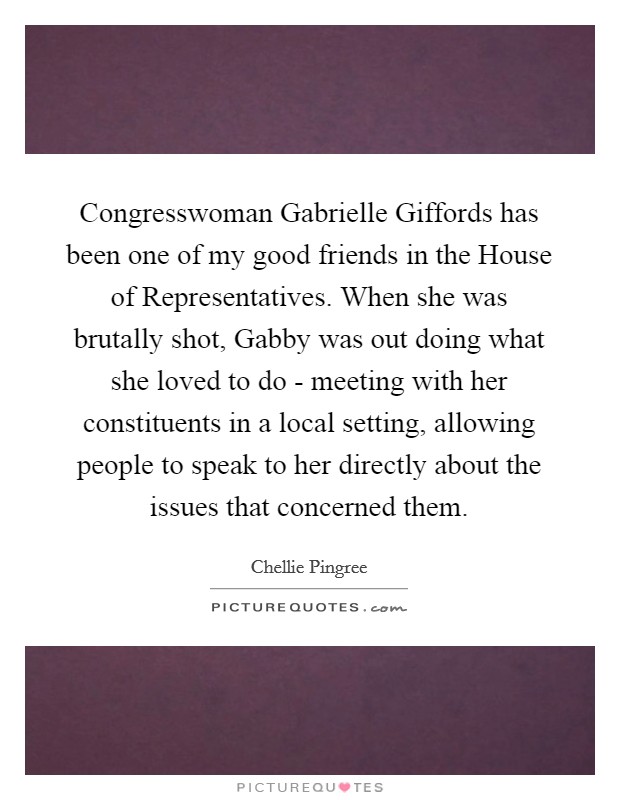 Congresswoman Gabrielle Giffords has been one of my good friends in the House of Representatives. When she was brutally shot, Gabby was out doing what she loved to do - meeting with her constituents in a local setting, allowing people to speak to her directly about the issues that concerned them. Picture Quote #1
