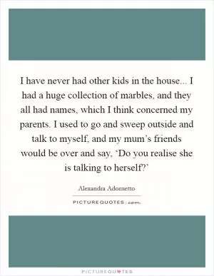 I have never had other kids in the house... I had a huge collection of marbles, and they all had names, which I think concerned my parents. I used to go and sweep outside and talk to myself, and my mum’s friends would be over and say, ‘Do you realise she is talking to herself?’ Picture Quote #1