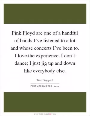 Pink Floyd are one of a handful of bands I’ve listened to a lot and whose concerts I’ve been to. I love the experience. I don’t dance; I just jig up and down like everybody else Picture Quote #1