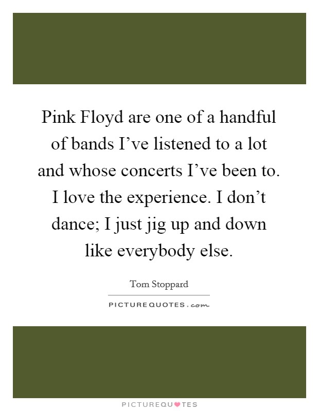 Pink Floyd are one of a handful of bands I've listened to a lot and whose concerts I've been to. I love the experience. I don't dance; I just jig up and down like everybody else. Picture Quote #1