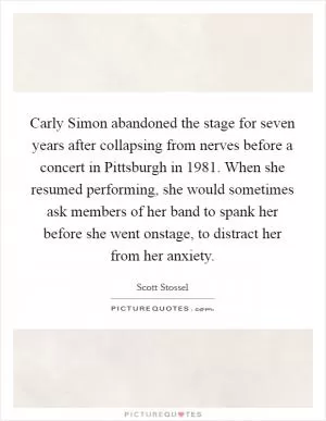 Carly Simon abandoned the stage for seven years after collapsing from nerves before a concert in Pittsburgh in 1981. When she resumed performing, she would sometimes ask members of her band to spank her before she went onstage, to distract her from her anxiety Picture Quote #1