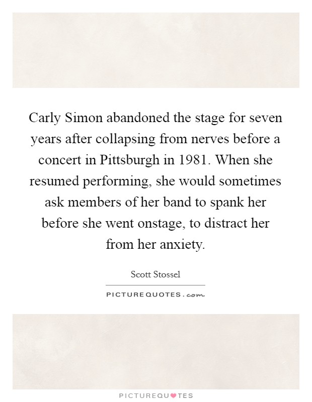Carly Simon abandoned the stage for seven years after collapsing from nerves before a concert in Pittsburgh in 1981. When she resumed performing, she would sometimes ask members of her band to spank her before she went onstage, to distract her from her anxiety. Picture Quote #1