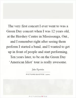 The very first concert I ever went to was a Green Day concert when I was 12 years old, at the Hershey Centre in Mississauga, Ont., and I remember right after seeing them perform I started a band, and I wanted to get up in front of people and start performing. Ten years later, to be on the Green Day ‘American Idiot’ tour is really awesome Picture Quote #1