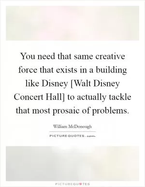 You need that same creative force that exists in a building like Disney [Walt Disney Concert Hall] to actually tackle that most prosaic of problems Picture Quote #1