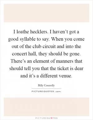I loathe hecklers. I haven’t got a good syllable to say. When you come out of the club circuit and into the concert hall, they should be gone. There’s an element of manners that should tell you that the ticket is dear and it’s a different venue Picture Quote #1