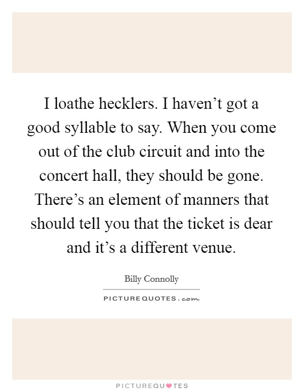 I loathe hecklers. I haven't got a good syllable to say. When you come out of the club circuit and into the concert hall, they should be gone. There's an element of manners that should tell you that the ticket is dear and it's a different venue. Picture Quote #1