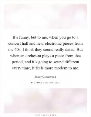 It’s funny, but to me, when you go to a concert hall and hear electronic pieces from the  60s, I think they sound really dated. But when an orchestra plays a piece from that period, and it’s going to sound different every time, it feels more modern to me Picture Quote #1