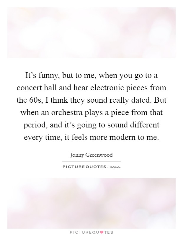 It's funny, but to me, when you go to a concert hall and hear electronic pieces from the  60s, I think they sound really dated. But when an orchestra plays a piece from that period, and it's going to sound different every time, it feels more modern to me. Picture Quote #1