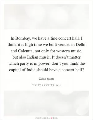 In Bombay, we have a fine concert hall. I think it is high time we built venues in Delhi and Calcutta, not only for western music, but also Indian music. It doesn’t matter which party is in power; don’t you think the capital of India should have a concert hall? Picture Quote #1
