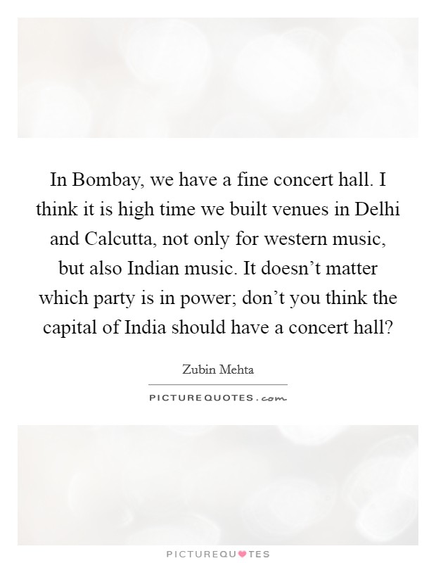 In Bombay, we have a fine concert hall. I think it is high time we built venues in Delhi and Calcutta, not only for western music, but also Indian music. It doesn't matter which party is in power; don't you think the capital of India should have a concert hall? Picture Quote #1
