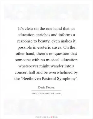 It’s clear on the one hand that an education enriches and informs a response to beauty, even makes it possible in esoteric cases. On the other hand, there’s no question that someone with no musical education whatsoever might wander into a concert hall and be overwhelmed by the ‘Beethoven Pastoral Symphony’ Picture Quote #1