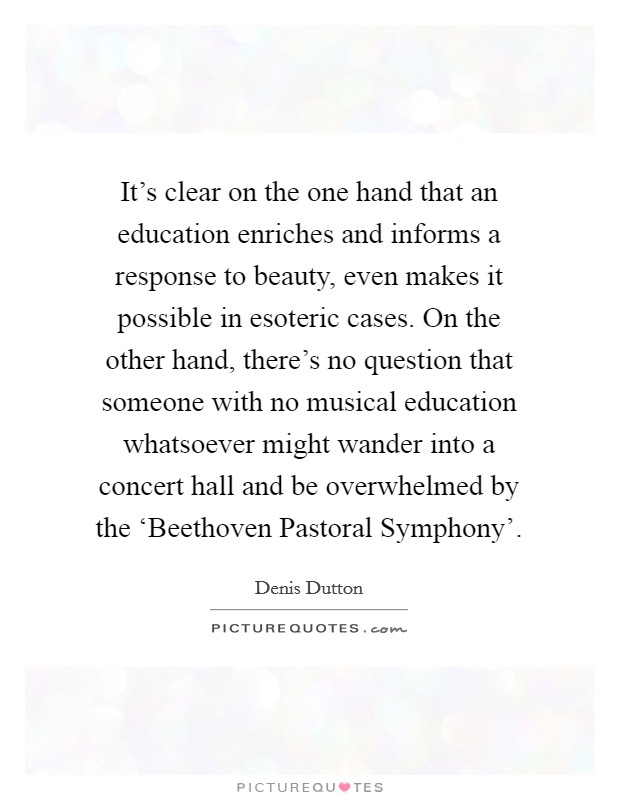 It's clear on the one hand that an education enriches and informs a response to beauty, even makes it possible in esoteric cases. On the other hand, there's no question that someone with no musical education whatsoever might wander into a concert hall and be overwhelmed by the ‘Beethoven Pastoral Symphony'. Picture Quote #1