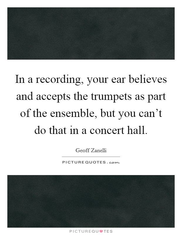 In a recording, your ear believes and accepts the trumpets as part of the ensemble, but you can't do that in a concert hall. Picture Quote #1
