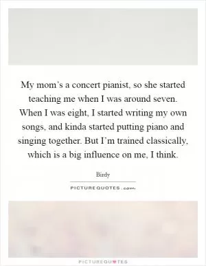 My mom’s a concert pianist, so she started teaching me when I was around seven. When I was eight, I started writing my own songs, and kinda started putting piano and singing together. But I’m trained classically, which is a big influence on me, I think Picture Quote #1