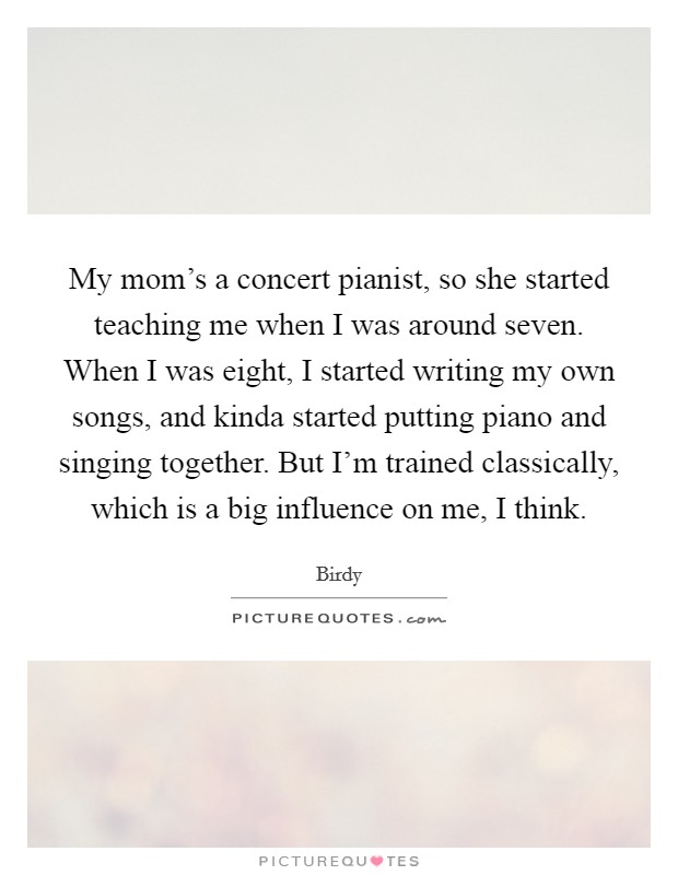 My mom’s a concert pianist, so she started teaching me when I was around seven. When I was eight, I started writing my own songs, and kinda started putting piano and singing together. But I’m trained classically, which is a big influence on me, I think Picture Quote #1