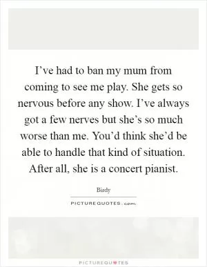 I’ve had to ban my mum from coming to see me play. She gets so nervous before any show. I’ve always got a few nerves but she’s so much worse than me. You’d think she’d be able to handle that kind of situation. After all, she is a concert pianist Picture Quote #1