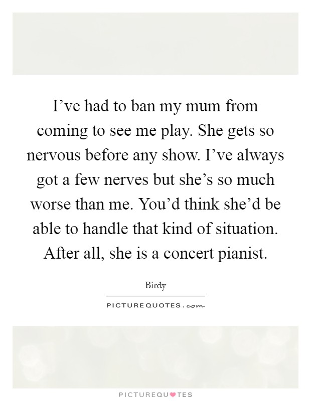 I’ve had to ban my mum from coming to see me play. She gets so nervous before any show. I’ve always got a few nerves but she’s so much worse than me. You’d think she’d be able to handle that kind of situation. After all, she is a concert pianist Picture Quote #1