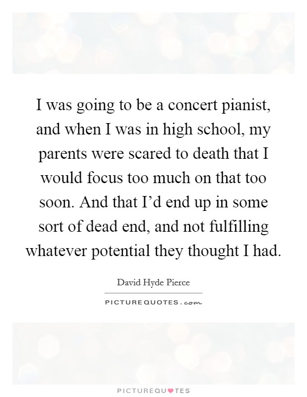 I was going to be a concert pianist, and when I was in high school, my parents were scared to death that I would focus too much on that too soon. And that I’d end up in some sort of dead end, and not fulfilling whatever potential they thought I had Picture Quote #1