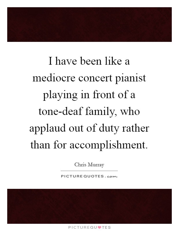 I have been like a mediocre concert pianist playing in front of a tone-deaf family, who applaud out of duty rather than for accomplishment Picture Quote #1