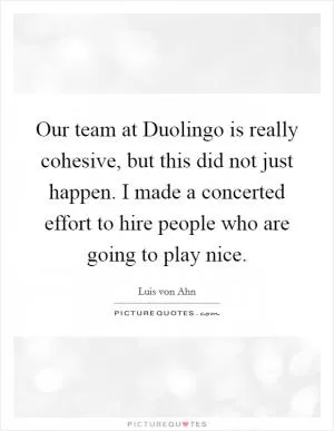 Our team at Duolingo is really cohesive, but this did not just happen. I made a concerted effort to hire people who are going to play nice Picture Quote #1