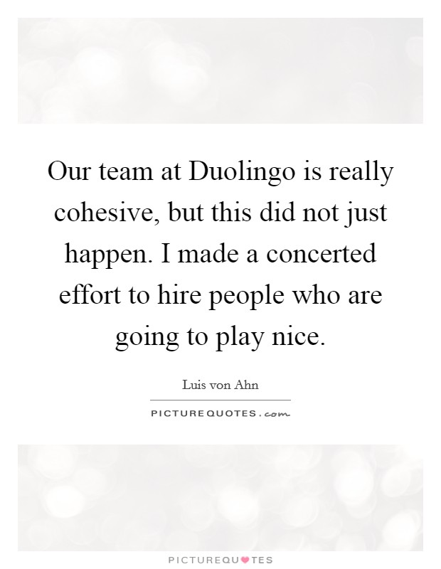 Our team at Duolingo is really cohesive, but this did not just happen. I made a concerted effort to hire people who are going to play nice. Picture Quote #1