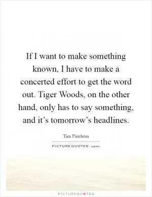 If I want to make something known, I have to make a concerted effort to get the word out. Tiger Woods, on the other hand, only has to say something, and it’s tomorrow’s headlines Picture Quote #1