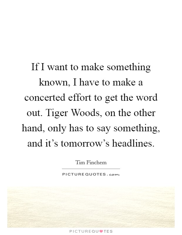 If I want to make something known, I have to make a concerted effort to get the word out. Tiger Woods, on the other hand, only has to say something, and it's tomorrow's headlines. Picture Quote #1