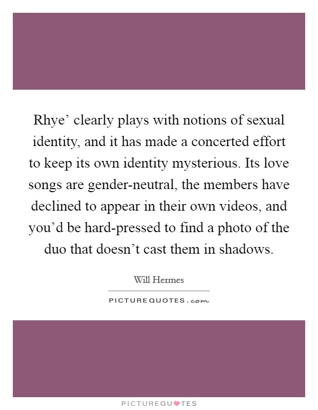 Rhye’ clearly plays with notions of sexual identity, and it has made a concerted effort to keep its own identity mysterious. Its love songs are gender-neutral, the members have declined to appear in their own videos, and you’d be hard-pressed to find a photo of the duo that doesn’t cast them in shadows Picture Quote #1