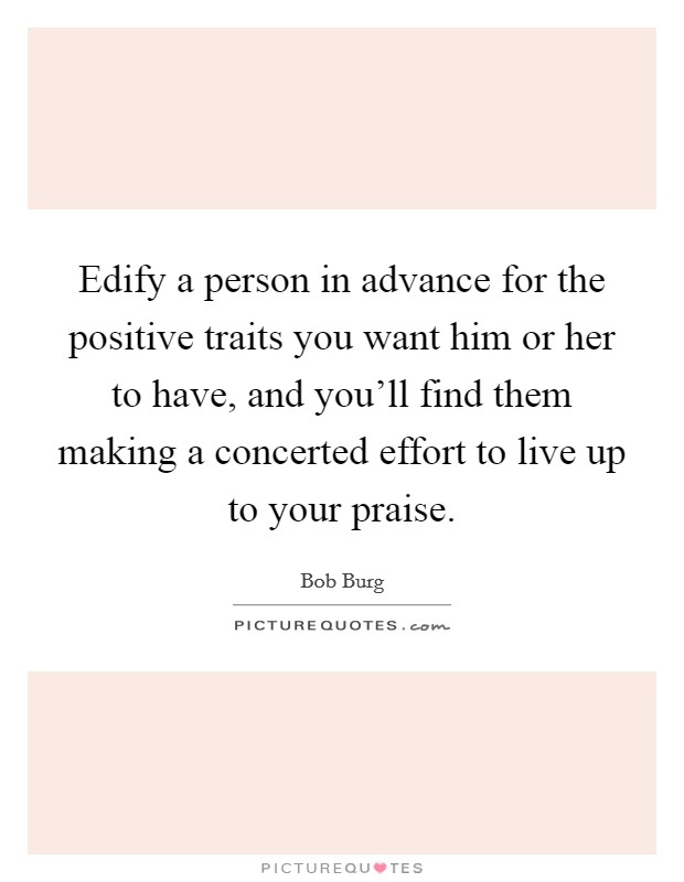 Edify a person in advance for the positive traits you want him or her to have, and you'll find them making a concerted effort to live up to your praise. Picture Quote #1