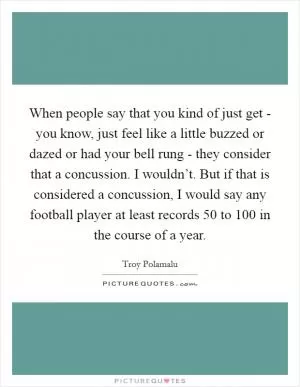 When people say that you kind of just get - you know, just feel like a little buzzed or dazed or had your bell rung - they consider that a concussion. I wouldn’t. But if that is considered a concussion, I would say any football player at least records 50 to 100 in the course of a year Picture Quote #1