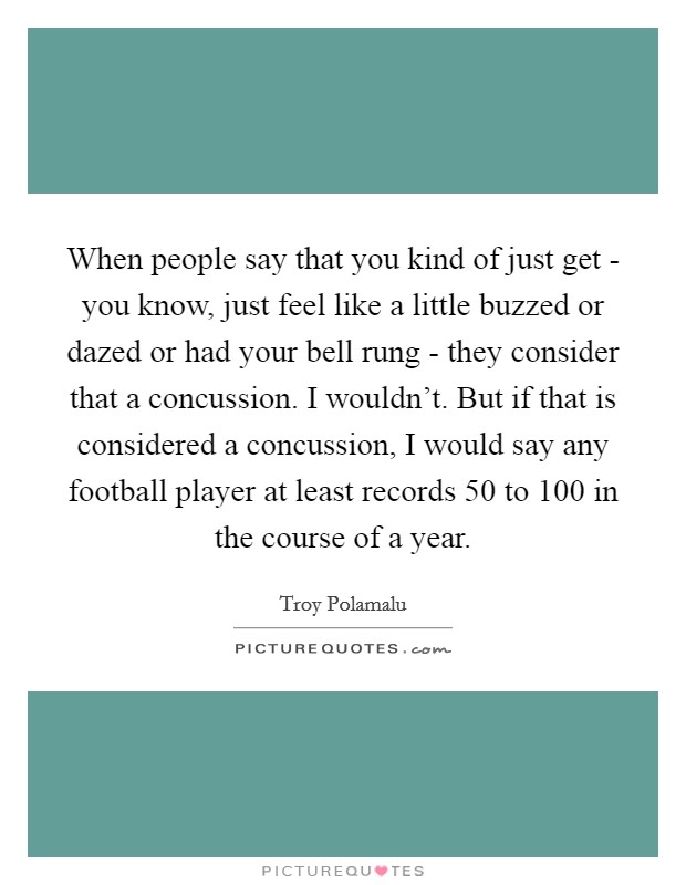 When people say that you kind of just get - you know, just feel like a little buzzed or dazed or had your bell rung - they consider that a concussion. I wouldn't. But if that is considered a concussion, I would say any football player at least records 50 to 100 in the course of a year. Picture Quote #1