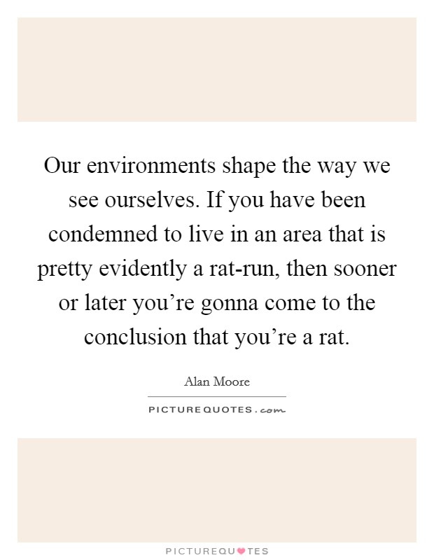 Our environments shape the way we see ourselves. If you have been condemned to live in an area that is pretty evidently a rat-run, then sooner or later you're gonna come to the conclusion that you're a rat. Picture Quote #1