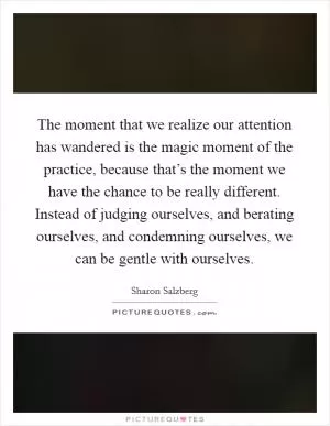 The moment that we realize our attention has wandered is the magic moment of the practice, because that’s the moment we have the chance to be really different. Instead of judging ourselves, and berating ourselves, and condemning ourselves, we can be gentle with ourselves Picture Quote #1