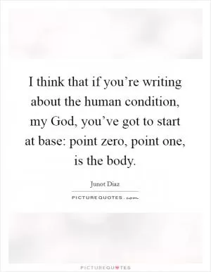 I think that if you’re writing about the human condition, my God, you’ve got to start at base: point zero, point one, is the body Picture Quote #1