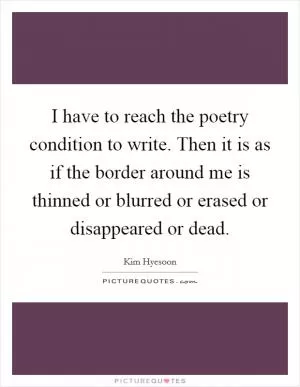 I have to reach the poetry condition to write. Then it is as if the border around me is thinned or blurred or erased or disappeared or dead Picture Quote #1