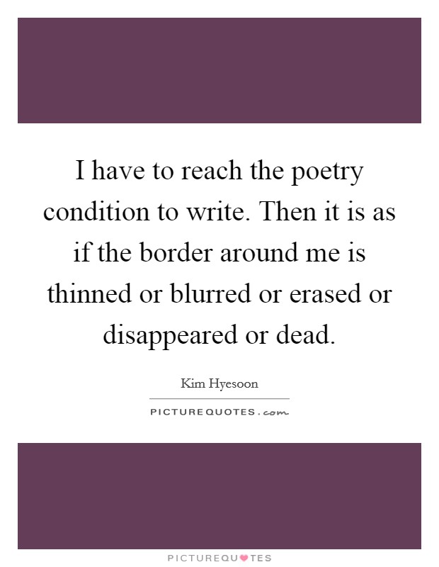 I have to reach the poetry condition to write. Then it is as if the border around me is thinned or blurred or erased or disappeared or dead. Picture Quote #1