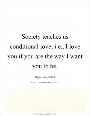 Society teaches us conditional love; i.e., I love you if you are the way I want you to be Picture Quote #1