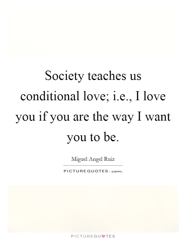 Society teaches us conditional love; i.e., I love you if you are the way I want you to be. Picture Quote #1