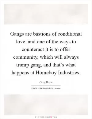 Gangs are bastions of conditional love, and one of the ways to counteract it is to offer community, which will always trump gang, and that’s what happens at Homeboy Industries Picture Quote #1