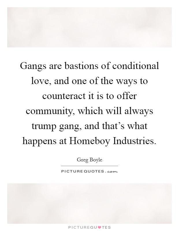 Gangs are bastions of conditional love, and one of the ways to counteract it is to offer community, which will always trump gang, and that's what happens at Homeboy Industries. Picture Quote #1